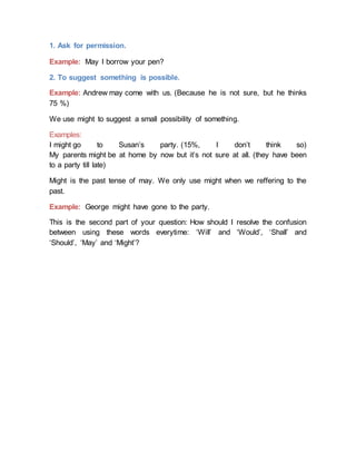 1. Ask for permission.
Example: May I borrow your pen?
2. To suggest something is possible.
Example: Andrew may come with us. (Because he is not sure, but he thinks
75 %)
We use might to suggest a small possibility of something.
Examples:
I might go to Susan’s party. (15%, I don’t think so)
My parents might be at home by now but it’s not sure at all. (they have been
to a party till late)
Might is the past tense of may. We only use might when we reffering to the
past.
Example: George might have gone to the party.
This is the second part of your question: How should I resolve the confusion
between using these words everytime: ‘Will’ and ‘Would’, ‘Shall’ and
‘Should’, ‘May’ and ‘Might’?
 