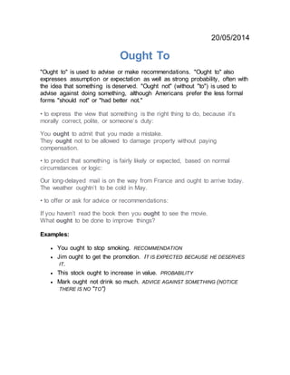 20/05/2014
Ought To
"Ought to" is used to advise or make recommendations. "Ought to" also
expresses assumption or expectation as well as strong probability, often with
the idea that something is deserved. "Ought not" (without "to") is used to
advise against doing something, although Americans prefer the less formal
forms "should not" or "had better not."
• to express the view that something is the right thing to do, because it’s
morally correct, polite, or someone’s duty:
You ought to admit that you made a mistake.
They ought not to be allowed to damage property without paying
compensation.
• to predict that something is fairly likely or expected, based on normal
circumstances or logic:
Our long-delayed mail is on the way from France and ought to arrive today.
The weather oughtn’t to be cold in May.
• to offer or ask for advice or recommendations:
If you haven’t read the book then you ought to see the movie.
What ought to be done to improve things?
Examples:
 You ought to stop smoking. RECOMMENDATION
 Jim ought to get the promotion. IT IS EXPECTED BECAUSE HE DESERVES
IT.
 This stock ought to increase in value. PROBABILITY
 Mark ought not drink so much. ADVICE AGAINST SOMETHING (NOTICE
THERE IS NO "TO")
 