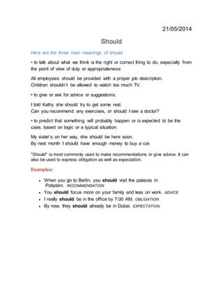 21/05/2014
Should
Here are the three main meanings of should:
• to talk about what we think is the right or correct thing to do, especially from
the point of view of duty or appropriateness:
All employees should be provided with a proper job description.
Children shouldn’t be allowed to watch too much TV.
• to give or ask for advice or suggestions:
I told Kathy she should try to get some rest.
Can you recommend any exercises, or should I see a doctor?
• to predict that something will probably happen or is expected to be the
case, based on logic or a typical situation:
My sister’s on her way, she should be here soon.
By next month I should have enough money to buy a car.
"Should" is most commonly used to make recommendations or give advice. It can
also be used to express obligation as well as expectation.
Examples:
 When you go to Berlin, you should visit the palaces in
Potsdam. RECOMMENDATION
 You should focus more on your family and less on work. ADVICE
 I really should be in the office by 7:00 AM. OBLIGATION
 By now, they should already be in Dubai. EXPECTATION
 