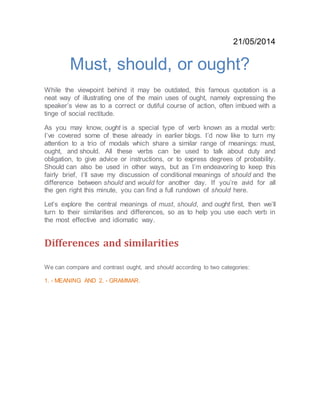 21/05/2014
Must, should, or ought?
While the viewpoint behind it may be outdated, this famous quotation is a
neat way of illustrating one of the main uses of ought, namely expressing the
speaker’s view as to a correct or dutiful course of action, often imbued with a
tinge of social rectitude.
As you may know, ought is a special type of verb known as a modal verb:
I’ve covered some of these already in earlier blogs. I’d now like to turn my
attention to a trio of modals which share a similar range of meanings: must,
ought, and should. All these verbs can be used to talk about duty and
obligation, to give advice or instructions, or to express degrees of probability.
Should can also be used in other ways, but as I’m endeavoring to keep this
fairly brief, I’ll save my discussion of conditional meanings of should and the
difference between should and would for another day. If you’re avid for all
the gen right this minute, you can find a full rundown of should here.
Let’s explore the central meanings of must, should, and ought first, then we’ll
turn to their similarities and differences, so as to help you use each verb in
the most effective and idiomatic way.
Differences and similarities
We can compare and contrast ought, and should according to two categories:
1. - MEANING AND 2. - GRAMMAR.
 