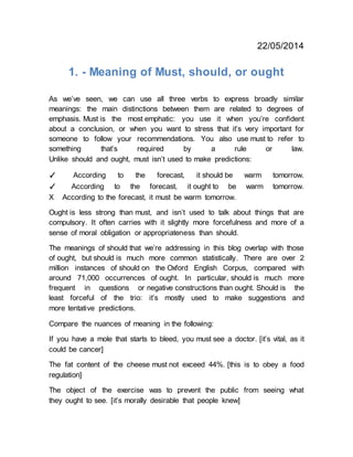 22/05/2014
1. - Meaning of Must, should, or ought
As we’ve seen, we can use all three verbs to express broadly similar
meanings: the main distinctions between them are related to degrees of
emphasis. Must is the most emphatic: you use it when you’re confident
about a conclusion, or when you want to stress that it’s very important for
someone to follow your recommendations. You also use must to refer to
something that’s required by a rule or law.
Unlike should and ought, must isn’t used to make predictions:
✓ According to the forecast, it should be warm tomorrow.
✓ According to the forecast, it ought to be warm tomorrow.
X According to the forecast, it must be warm tomorrow.
Ought is less strong than must, and isn’t used to talk about things that are
compulsory. It often carries with it slightly more forcefulness and more of a
sense of moral obligation or appropriateness than should.
The meanings of should that we’re addressing in this blog overlap with those
of ought, but should is much more common statistically. There are over 2
million instances of should on the Oxford English Corpus, compared with
around 71,000 occurrences of ought. In particular, should is much more
frequent in questions or negative constructions than ought. Should is the
least forceful of the trio: it’s mostly used to make suggestions and
more tentative predictions.
Compare the nuances of meaning in the following:
If you have a mole that starts to bleed, you must see a doctor. [it’s vital, as it
could be cancer]
The fat content of the cheese must not exceed 44%. [this is to obey a food
regulation]
The object of the exercise was to prevent the public from seeing what
they ought to see. [it’s morally desirable that people knew]
 