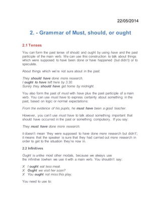 22/05/2014
2. - Grammar of Must, should, or ought
2.1 Tenses
You can form the past tense of should and ought by using have and the past
participle of the main verb. We can use this construction to talk about things
which were supposed to have been done or have happened (but didn’t) or to
speculate.
About things which we’re not sure about in the past:
They should have done more research.
I ought to have left here by 3.30.
Surely they should have got home by midnight.
You also form the past of must with have plus the past participle of a main
verb. You can use must have to express certainty about something in the
past, based on logic or normal expectations:
From the evidence of his pupils, he must have been a good teacher.
However, you can’t use must have to talk about something important that
should have occurred in the past or something compulsory. If you say:
They must have done more research.
it doesn’t mean ‘they were supposed to have done more research but didn’t’;
it means that the speaker is sure that they had carried out more research in
order to get to the situation they’re now in.
2.2 Infinitives
Ought is unlike most other modals, because we always use
the infinitive towhen we use it with a main verb. You shouldn’t say:
X I ought eat less meat.
X Ought we visit her soon?
X You ought not miss this play.
You need to use to:
 