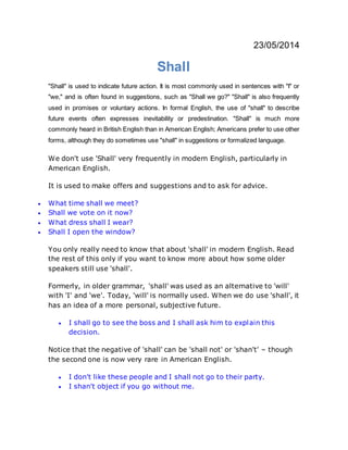 23/05/2014
Shall
"Shall" is used to indicate future action. It is most commonly used in sentences with "I" or
"we," and is often found in suggestions, such as "Shall we go?" "Shall" is also frequently
used in promises or voluntary actions. In formal English, the use of "shall" to describe
future events often expresses inevitability or predestination. "Shall" is much more
commonly heard in British English than in American English; Americans prefer to use other
forms, although they do sometimes use "shall" in suggestions or formalized language.
We don't use 'Shall' very frequently in modern English, particularly in
American English.
It is used to make offers and suggestions and to ask for advice.
 What time shall we meet?
 Shall we vote on it now?
 What dress shall I wear?
 Shall I open the window?
You only really need to know that about 'shall' in modern English. Read
the rest of this only if you want to know more about how some older
speakers still use 'shall'.
Formerly, in older grammar, 'shall' was used as an alternative to 'will'
with 'I' and 'we'. Today, 'will' is normally used. When we do use 'shall', it
has an idea of a more personal, subjective future.
 I shall go to see the boss and I shall ask him to explain this
decision.
Notice that the negative of 'shall' can be 'shall not' or 'shan't' – though
the second one is now very rare in American English.
 I don't like these people and I shall not go to their party.
 I shan't object if you go without me.
 