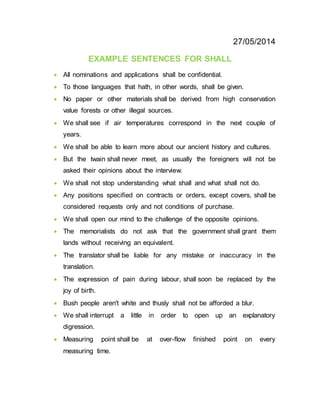 27/05/2014
EXAMPLE SENTENCES FOR SHALL
 All nominations and applications shall be confidential.
 To those languages that hath, in other words, shall be given.
 No paper or other materials shall be derived from high conservation
value forests or other illegal sources.
 We shall see if air temperatures correspond in the next couple of
years.
 We shall be able to learn more about our ancient history and cultures.
 But the twain shall never meet, as usually the foreigners will not be
asked their opinions about the interview.
 We shall not stop understanding what shall and what shall not do.
 Any positions specified on contracts or orders, except covers, shall be
considered requests only and not conditions of purchase.
 We shall open our mind to the challenge of the opposite opinions.
 The memorialists do not ask that the government shall grant them
lands without receiving an equivalent.
 The translator shall be liable for any mistake or inaccuracy in the
translation.
 The expression of pain during labour, shall soon be replaced by the
joy of birth.
 Bush people aren't white and thusly shall not be afforded a blur.
 We shall interrupt a little in order to open up an explanatory
digression.
 Measuring point shall be at over-flow finished point on every
measuring time.
 