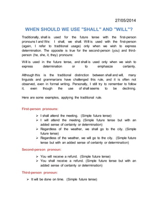 27/05/2014
WHEN SHOULD WE USE "SHALL" AND "WILL"?
Traditionally, shall is used for the future tense with the first-person
pronouns I and We: I shall, we shall. Will is used with the first-person
(again, I refer to traditional usage) only when we wish to express
determination. The opposite is true for the second-person (you) and third-
person (he, she, it, they) pronouns:
Will is used in the future tense, and shall is used only when we wish to
express determination or to emphasize certainty.
Although this is the traditional distinction between shall and will, many
linguists and grammarians have challenged this rule, and it is often not
observed, even in formal writing. Personally, I still try to remember to follow
it, even though the use of shall seems to be declining.
Here are some examples, applying the traditional rule.
First-person pronouns:
 I shall attend the meeting. (Simple future tense)
 I will attend the meeting. (Simple future tense but with an
added sense of certainty or determination)
 Regardless of the weather, we shall go to the city. (Simple
future tense)
 Regardless of the weather, we will go to the city. (Simple future
tense but with an added sense of certainty or determination)
Second-person pronoun:
 You will receive a refund. (Simple future tense)
 You shall receive a refund. (Simple future tense but with an
added sense of certainty or determination)
Third-person pronoun:
 It will be done on time. (Simple future tense)
 