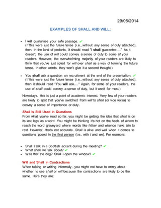 29/05/2014
EXAMPLES OF SHALL AND WILL:
 I will guarantee your safe passage.
(If this were just the future tense (i.e., without any sense of duty attached),
then, in the land of pedants, it should read "I shall guarantee…." As it
doesn't, the use of will could convey a sense of duty to some of your
readers. However, the overwhelming majority of your readers are likely to
think that you've just opted for will over shall as a way of forming the future
tense. In other words, they won't give it a second thought.)
 You shall ask a question on recruitment at the end of the presentation.
(If this were just the future tense (i.e., without any sense of duty attached),
then it should read "You will ask…." Again, for some of your readers, the
use of shall could convey a sense of duty, but it won't for most.)
Nowadays, this is just a point of academic interest. Very few of your readers
are likely to spot that you've switched from will to shall (or vice versa) to
convey a sense of importance or duty.
Shall Is Still Used in Questions
From what you've read so far, you might be getting the idea that shall is on
its last legs as a word. You might be thinking it's hot on the heels of whom to
reach the word graveyard where words like hither and whence have lain to
rest. However, that's not accurate. Shall is alive and well when it comes to
questions posed in the first person (i.e., with I and we). For example:
 Shall I talk in a Scottish accent during the meeting?
 What shall we talk about?
 Was that the dog? Shall I open the window?
Will and Shall in Contractions
When talking or writing informally, you might not have to worry about
whether to use shall or will because the contractions are likely to be the
same. Here they are:
 