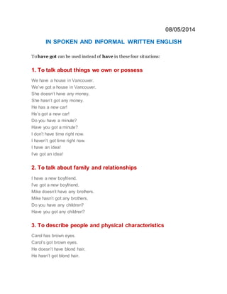 08/05/2014
IN SPOKEN AND INFORMAL WRITTEN ENGLISH
To have got can be used instead of have in these four situations:
1. To talk about things we own or possess
We have a house in Vancouver.
We’ve got a house in Vancouver.
She doesn’t have any money.
She hasn’t got any money.
He has a new car!
He’s got a new car!
Do you have a minute?
Have you got a minute?
I don’t have time right now.
I haven’t got time right now.
I have an idea!
I’ve got an idea!
2. To talk about family and relationships
I have a new boyfriend.
I’ve got a new boyfriend.
Mike doesn’t have any brothers.
Mike hasn’t got any brothers.
Do you have any children?
Have you got any children?
3. To describe people and physical characteristics
Carol has brown eyes.
Carol’s got brown eyes.
He doesn’t have blond hair.
He hasn’t got blond hair.
 