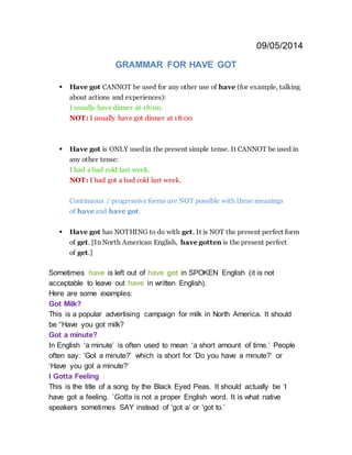 09/05/2014
GRAMMAR FOR HAVE GOT
 Have got CANNOT be used for any other use of have (for example, talking
about actions and experiences):
I usually have dinner at 18:00.
NOT: I usually have got dinner at 18:00
 Have got is ONLY used in the present simple tense. It CANNOT be used in
any other tense:
I had a bad cold last week.
NOT: I had got a bad cold last week.
Continuous / progressive forms are NOT possible with these meanings
of have and have got.
 Have got has NOTHING to do with get. It is NOT the present perfect form
of get. [In North American English, have gotten is the present perfect
of get.]
Sometimes have is left out of have got in SPOKEN English (it is not
acceptable to leave out have in written English).
Here are some examples:
Got Milk?
This is a popular advertising campaign for milk in North America. It should
be “Have you got milk?
Got a minute?
In English ‘a minute’ is often used to mean ‘a short amount of time.’ People
often say: ‘Got a minute?’ which is short for ‘Do you have a minute?’ or
‘Have you got a minute?’
I Gotta Feeling
This is the title of a song by the Black Eyed Peas. It should actually be ‘I
have got a feeling. ’Gotta is not a proper English word. It is what native
speakers sometimes SAY instead of ‘got a’ or ‘got to.’
 