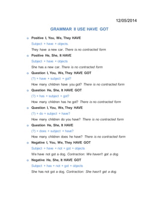 12/05/2014
GRAMMAR II USE HAVE GOT
o Positive I, You, We, They HAVE
Subject + have + objects.
They have a new car. There is no contracted form
o Positive He, She, It HAVE
Subject + have + objects
She has a new car. There is no contracted form
o Question I, You, We, They HAVE GOT
(?) + have + subject + got?
How many children have you got? There is no contracted form
o Question He, She, It HAVE GOT
(?) + has + subject + got?
How many children has he got? There is no contracted form
o Question I, You, We, They HAVE
(?) + do + subject + have?
How many children do you have? There is no contracted form
o Question He, She, It HAVE
(?) + does + subject + have?
How many children does he have? There is no contracted form
o Negative I, You, We, They HAVE GOT
Subject + have + not + got + objects
We have not got a dog. Contraction: We haven't got a dog.
o Negative He, She, It HAVE GOT
Subject + has + not + got + objects
She has not got a dog. Contraction: She hasn't got a dog.
 