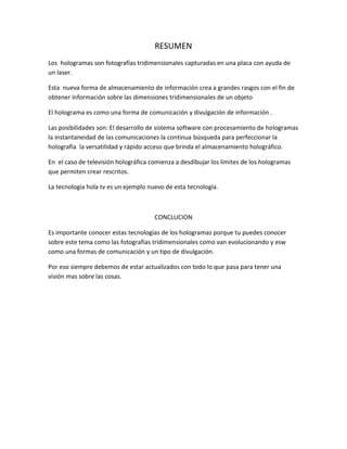 RESUMEN
Los hologramas son fotografías tridimensionales capturadas en una placa con ayuda de
un laser.
Esta nueva forma de almacenamiento de información crea a grandes rasgos con el fin de
obtener información sobre las dimensiones tridimensionales de un objeto
El holograma es como una forma de comunicación y divulgación de información .
Las posibilidades son: El desarrollo de sistema software con procesamiento de hologramas
la instantaneidad de las comunicaciones la continua búsqueda para perfeccionar la
holografía la versatilidad y rápido acceso que brinda el almacenamiento holográfico.
En el caso de televisión holográfica comienza a desdibujar los limites de los hologramas
que permiten crear rescritos.
La tecnología hola tv es un ejemplo nuevo de esta tecnología.
CONCLUCION
Es importante conocer estas tecnologías de los hologramas porque tu puedes conocer
sobre este tema como las fotografías tridimensionales como van evolucionando y esw
como una formas de comunicación y un tipo de divulgación.
Por eso siempre debemos de estar actualizados con todo lo que pasa para tener una
visión mas sobre las cosas.
 