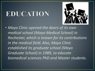 • Mayo Clinic opened the doors of its own
medical school (Mayo Medical School) in
Rochester, which is known for its contributions
in the medical field. Also, Mayo Clinic
established its graduate school (Mayo
Graduate School) in 1989, to educate
biomedical sciences PhD and Master students.
 