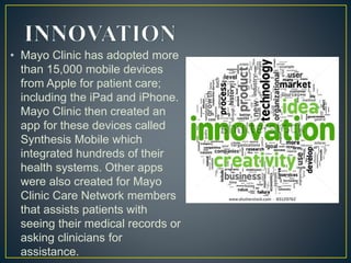 • Mayo Clinic has adopted more
than 15,000 mobile devices
from Apple for patient care;
including the iPad and iPhone.
Mayo Clinic then created an
app for these devices called
Synthesis Mobile which
integrated hundreds of their
health systems. Other apps
were also created for Mayo
Clinic Care Network members
that assists patients with
seeing their medical records or
asking clinicians for
assistance.
 