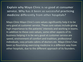 Mayo Clinic Mayo Clinic’s core values significantly help it to be
very good at customer service. These core values include giving
high importance to the patients’ interests and working in teams.
In addition to these core values, some other aspects of its
business helping it to be very good at customer service are
speed, environment of comfort and tradition, professional
individuals, cozy private cabins of doctors etc. Mayo Clinic’s has
been so flourishing exercising medicine in a different way from
other hospitals, due to the different approach of its founders.
 
