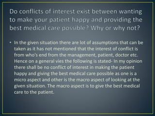 • In the given situation there are lot of assumptions that can be
taken as it has not mentioned that the interest of conflict is
from who's end from the management, patient, doctor etc.
Hence on a general vies the following is stated- In my opinion
there shall be no conflict of interest in making the patient
happy and giving the best medical care possible as one is a
micro aspect and other is the macro aspect of looking at the
given situation. The macro aspect is to give the best medical
care to the patient.
 