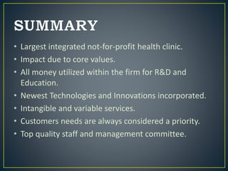 • Largest integrated not-for-profit health clinic.
• Impact due to core values.
• All money utilized within the firm for R&D and
Education.
• Newest Technologies and Innovations incorporated.
• Intangible and variable services.
• Customers needs are always considered a priority.
• Top quality staff and management committee.
 