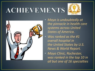• Mayo is undoubtedly at
the pinnacle in health care
systems across United
States of America.
• Was ranked as the #1
overall hospital in
the United States by U.S.
News & World Report.
• Mayo Clinic, Rochester,
was ranked in the top 10 in
all but one of 16 specialties
 