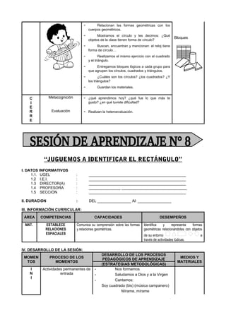 - Relacionan las formas geométricas con los
cuerpos geométricos.
- Mostramos el círculo y les decimos: ¿Qué
objetos de la clase tienen forma de círculo?
- Buscan, encuentran y mencionan: el reloj tiene
forma de círculo…
- Realizamos el mismo ejercicio con el cuadrado
y el triángulo.
- Entregamos bloques lógicos a cada grupo para
que agrupen los círculos, cuadrados y triángulos.
- ¿Cuáles son los círculos? ¿los cuadrados? ¿Y
los triángulos?
- Guardan los materiales.
Bloques
C
I
E
R
R
E
Metacognición - ¿qué aprendimos hoy? ¿qué fue lo que más te
gusto? ¿en qué tuviste dificultad?
Evaluación - Realizan la heteroevaluación.
“JUGUEMOS A IDENTIFICAR EL RECTÁNGULO”
I. DATOS INFORMATIVOS
1.1. UGEL : ______________________________________________
1.2 I.E.I. : ______________________________________________
1.3 DIRECTOR(A) : ______________________________________________
1.4 PROFESORA : _______________ _______________________________
1.5 SECCION : ______________________________________________
II. DURACION : DEL ________________ Al: ________________
III. INFORMACIÓN CURRICULAR:
ÁREA COMPETENCIAS CAPACIDADES DESEMPEÑOS
MAT. ESTABLECE
RELACIONES
ESPACIALES
Comunica su comprensión sobre las formas
y relaciones geométricas.
Identifica y representa formas
geométricas relacionándolas con objetos
de su entorno a
través de actividades lúdicas.
IV. DESARROLLO DE LA SESIÓN:
MOMEN
TOS
PROCESO DE LOS
MOMENTOS
DESARROLLO DE LOS PROCESOS
PEDAGÓGICOS DE APRENDIZAJE
MEDIOS Y
MATERIALES
(ESTRATEGIAS METODOLÓGICAS)
I
N
I
Actividades permanentes de
entrada
- Nos formamos
- Saludamos a Dios y a la Virgen
- Cantamos:
Soy cuadrado (bis) (música campanero)
Mírame, mírame
 