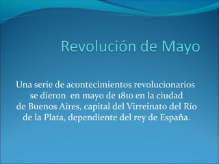 Una serie de acontecimientos revolucionarios
se dieron en mayo de 1810 en la ciudad
de Buenos Aires, capital del Virreinato del Río
de la Plata, dependiente del rey de España.
 