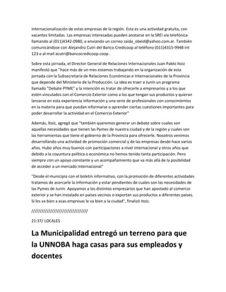 internacionalización de estas empresas de la región. Esta es una actividad gratuita, con
vacantes limitadas. Las empresas interesadas pueden anotarse en la SREI vía telefónica
llamando al (011)4342-0980, o enviando un correo zaida_obeid@yahoo.com.ar. También
comunicándose con Alejandro Cutri del Banco Credicoop al teléfono (011)4315-9948 int
123 o al mail acutri@bancocredicoop.coop .
Sobre esta jornada, el Director General de Relaciones Internacionales Juan Pablo Itoiz
manifestó que "hace más de un mes estamos trabajando en la organización de esta
jornada con la Subsecretaría de Relaciones Económicas e Internacionales de la Provincia
que depende del Ministerio de la Producción. La idea es traer a Junín un programa
llamado "Debate PYME" y la intención es tratar de ofrecerle a empresarios y a los que
estén vinculados con el Comercio Exterior como a los que tengan sus productos y quieran
lanzarse en esta experiencia información y una serie de profesionales con conocimientos
en la materia para que puedan informarse o aprender ciertas cuestiones importantes para
poder desarrollar la actividad en el Comercio Exterior"
Además, Itoiz, agregó que "también queremos generar un debate sobre cuales son
aquellas necesidades que tienen las Pymes de nuestra ciudad y de la región y cuales son
las herramientas que tiene el gobierno de la Provincia para ofrecerle. Nosotros venimos
desarrollando una actividad de promoción comercial y de las empresas desde hace varios
años. Hubo años muy buenos con participaciones a nivel internacional y otros años que
debido a la coyuntura política o económica no hemos tenido tanta participación. Pero
siempre con un apoyo constante y un acompañamiento que va más allá de la posibilidad
de acceder a un mercado internacional"
"Desde el municipio con el boletín informativo, con la promoción de diferentes actividades
tratamos de acercarle la información y estar pendientes de cuales son las necesidades de
las Pymes de Junín. Apoyamos a los distintos empresarios que han apostado al comercio
exterior y se han instalado en países vecinos o exportan sus productos a diferentes países.
Si les va bien a esas empresas le va bien a la ciudad", finalizó Itoiz.
/////////////////////////////////
21:37/ LOCALES
La Municipalidad entregó un terreno para que
la UNNOBA haga casas para sus empleados y
docentes
 