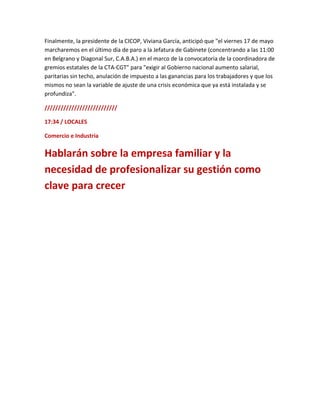 Finalmente, la presidente de la CICOP, Viviana García, anticipó que "el viernes 17 de mayo
marcharemos en el último día de paro a la Jefatura de Gabinete (concentrando a las 11:00
en Belgrano y Diagonal Sur, C.A.B.A.) en el marco de la convocatoria de la coordinadora de
gremios estatales de la CTA-CGT" para "exigir al Gobierno nacional aumento salarial,
paritarias sin techo, anulación de impuesto a las ganancias para los trabajadores y que los
mismos no sean la variable de ajuste de una crisis económica que ya está instalada y se
profundiza".
///////////////////////////
17:34 / LOCALES
Comercio e Industria
Hablarán sobre la empresa familiar y la
necesidad de profesionalizar su gestión como
clave para crecer
 
