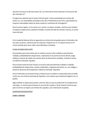 durante el transcurso del día martes 14, y al norte del territorio durante el transcurso del
día miércoles 15".
El organismo advierte que el avance del aire polar "está acompañado por vientos del
sector sur, con velocidades estimadas entre 30 y 70 kilómetros por hora, esperándose las
mayores intensidades sobre las áreas costeras y marítimas de la Patagonia".
Para la misma región, en las zonas sur y centro, se espera nevadas, mientras que también
se esperan chaparrones y posterior heladas, muchas de ellas de carácter intenso, en varias
zonas del país.
En la ciudad de Buenos Aires se aguarda una mínima de seis grados para el miércoles y de
tres para el jueves, mientras que las máximas rondarán los 15. Se espera marcas en el
mismo sentido para otras urbes como Mendoza y Córdoba.
Lo que se espera para Junín
El pronóstico para este martes por la mañana anuncia cielo nublado a parcialmente
nublado, probabilidad de chaparrones, mejorando en las primeras horas del día, luego
neblinas y bancos de niebla con vientos leves de direcciones variables, rotando al sector
sur.Mínima estimada: 6 grados.
Para la tarde noche de este martes se anuncia cielo parcialmente nublado a nublado,
probabilidad de chaparrones, vientos moderados a regulares del sector sur, con ráfagas y
posterior descenso de temperatura. Máxima estimada: 20 grados.
Para el miércoles se anuncian lluvias y lloviznas por la mañana y mejorando hacia la tarde-
noche con una mínima estimada de 6 grados y una máxima que solamente llegará a los 11
grados.
Algo nublado se espera para jueves y viernes, días en que se producirán las temperaturas
más bajas. La mínima para el jueves se anuncia de 1 grado y 14 de máxima mientras que
para el viernes se espera una mínima de 2 grados y una máxima de 16 grados.
//////////////////////////
23:00 / LOCALES
 
