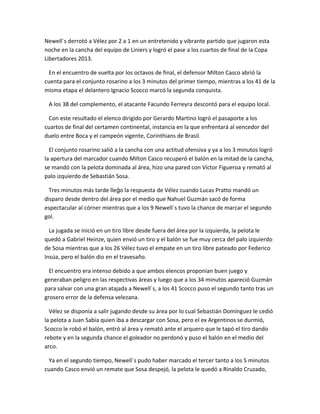 Newell´s derrotó a Vélez por 2 a 1 en un entretenido y vibrante partido que jugaron esta
noche en la cancha del equipo de Liniers y logró el pase a los cuartos de final de la Copa
Libertadores 2013.
En el encuentro de vuelta por los octavos de final, el defensor Milton Casco abrió la
cuenta para el conjunto rosarino a los 3 minutos del primer tiempo, mientras a los 41 de la
misma etapa el delantero Ignacio Scocco marcó la segunda conquista.
A los 38 del complemento, el atacante Facundo Ferreyra descontó para el equipo local.
Con este resultado el elenco dirigido por Gerardo Martino logró el pasaporte a los
cuartos de final del certamen continental, instancia en la que enfrentará al vencedor del
duelo entre Boca y el campeón vigente, Corinthians de Brasil.
El conjunto rosarino salió a la cancha con una actitud ofensiva y ya a los 3 minutos logró
la apertura del marcador cuando Milton Casco recuperó el balón en la mitad de la cancha,
se mandó con la pelota dominada al área, hizo una pared con Víctor Figueroa y remató al
palo izquierdo de Sebastián Sosa.
Tres minutos más tarde lle o la respuesta de Vélez cuando Lucas Pratto mandó unǵ
disparo desde dentro del área por el medio que Nahuel Guzmán sacó de forma
espectacular al córner mientras que a los 9 Newell´s tuvo la chance de marcar el segundo
gol.
La jugada se inició en un tiro libre desde fuera del área por la izquierda, la pelota le
quedó a Gabriel Heinze, quien envió un tiro y el balón se fue muy cerca del palo izquierdo
de Sosa mientras que a los 26 Vélez tuvo el empate en un tiro libre pateado por Federico
Insúa, pero el balón dio en el travesaño.
El encuentro era intenso debido a que ambos elencos proponían buen juego y
generaban peligro en las respectivas áreas y luego que a los 34 minutos apareció Guzmán
para salvar con una gran atajada a Newell´s, a los 41 Scocco puso el segundo tanto tras un
grosero error de la defensa velezana.
Vélez se disponía a salir jugando desde su área por lo cual Sebastián Domínguez le cedió
la pelota a Juan Sabia quien iba a descargar con Sosa, pero el ex Argentinos se durmió,
Scocco le robó el balón, entró al área y remató ante el arquero que le tapó el tiro dando
rebote y en la segunda chance el goleador no perdonó y puso el balón en el medio del
arco.
Ya en el segundo tiempo, Newell´s pudo haber marcado el tercer tanto a los 5 minutos
cuando Casco envió un remate que Sosa despejó, la pelota le quedó a Rinaldo Cruzado,
 