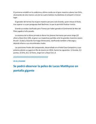 El juninense entabló en la undécima y última ronda con el gran maestro cubano Isan Ortiz,
alcanzando de esta manera uno de los cuatro boletos mundialistas al compartir el tercer
lugar.
El ganador del torneo fue el gran maestro peruano Julio Granda, quien retuvo el título,
tras superar a su par paraguayo Axel Bachman, lo que le permitió finalizar invicto.
Granda ya estaba clasificado para Tromso por haber ganado el Continental de Mar del
Plata jugado el año pasado.
La sorpresa de la última jornada la dieron los jóvenes hermanos peruanos Jorge (22
años) y Deysi (Cori (20), al ganar sus respectivas partidas ante los grandes maestros Lázaro
Bruzón (Cuba) y Eduardo Iturrizaga (Venezuela), clasificando también a Noruega y
dejando afuera a sus encumbrados rivales.
Las posiciones finales del campeonato, desarrollado en el hotel Casa Campestre y cuya
próxima edición se jugará en Río de Janeiro en 2014, fueron las siguientes: 1) Granda, 9,5
puntos; 2) Ortiz, 8,5; 3) Flores, Jorge Cori y Deysi Cori, 8.
///////////////////////////////////////////
23:31 /CIUDAD
Se podrá observar la pelea de Lucas Matthysse en
pantalla gigante
 