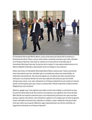 El Intendente Municipal Mario Meoni, junto al Secretario de Desarrollo Económico y
Planeamiento Oscar Palma, estuvo recorriendo y visitando empresas que están ubicadas
en el Parque Industrial. Esta visita se realizó en el marco de las recorridas que el
Intendente Municipal hace por los barrios de la ciudad. En esta oportunidad estuvo en la
fábrica Alegretti Viviendas y observando como se trabaja en esa empresa
Sobre esta visita, el Intendente Municipal Mario Meoni sostuvo que "estoy conociendo
esta nueva planta que han montado aquí y la verdad que estoy muy sorprendido, es
realmente extraordinaria. Nos llena de orgullo ver una planta de estas características
hecha por una empresa familiar de Junín que sabemos del esfuerzo que han hecho
siempre para crecer y ver esta realización en el Parque Industrial al cual nosotros le hemos
puesto muchas ganas para que crezca y se desarrolle. Felicito realmente a toda la familia
Allegretti por esta iniciativa".
Además, agregó, que "esto significa que habrá mucho más trabajo y crecimiento ya que
les permite desarrollarse de otra manera a la empresa y eso significa más mano de obra.
Más allá de eso nosotros queremos que a los empresarios juninenses les vaya muy bien
porque si ganan más dinero, más reinvierten y gastan en la ciudad y por lo tanto se genera
mayor actividad económica que redunda en empleo y mejor calidad de vida para todos.
Creo que sobre esa ecuación debemos seguir apostando por eso hemos invertido y lo
seguiremos haciendo en el Parque Industrial".
 