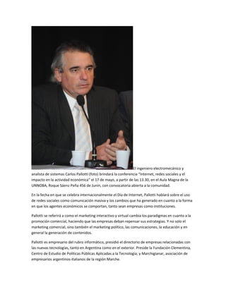 El ingeniero electromecánico y
analista de sistemas Carlos Pallotti (foto) brindará la conferencia “Internet, redes sociales y el
impacto en la actividad económica” el 17 de mayo, a partir de las 13.30, en el Aula Magna de la
UNNOBA, Roque Sáenz Peña 456 de Junín, con convocatoria abierta a la comunidad.
En la fecha en que se celebra internacionalmente el Día de Internet, Pallotti hablará sobre el uso
de redes sociales como comunicación masiva y los cambios que ha generado en cuanto a la forma
en que los agentes económicos se comportan, tanto sean empresas como instituciones.
Pallotti se referirá a como el marketing interactivo y virtual cambia los paradigmas en cuanto a la
promoción comercial, haciendo que las empresas deban repensar sus estrategias. Y no solo el
marketing comercial, sino también el marketing político, las comunicaciones, la educación y en
general la generación de contenidos.
Pallotti es empresario del rubro informático, presidió el directorio de empresas relacionadas con
las nuevas tecnologías, tanto en Argentina como en el exterior. Preside la Fundación Clementina,
Centro de Estudio de Políticas Públicas Aplicadas a la Tecnología; y Marchigianar, asociación de
empresarios argentinos-italianos de la región Marche.
 