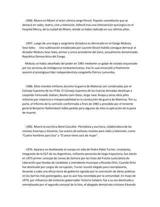 -2006. Muere en Miami el actor cómico Jorge Porcel. Popular comediante que se
destacó en radio, teatro, cine y televisión, falleció tras una intervención quirúrgica en el
hospital Mercy, de la ciudad de Miami, donde se había radicado en sus últimos años.
-1997. Luego de una larga y sangrienta dictadura es derrocado en el Congo Mobutu
Sese Seko. Una sublevación encabezada por Laurent Desirè Kabilla consigue derrocar al
dictador Mobutu Sese Seko, primer y único presidente del Zaire, actualmente denominado
República Democrática del Congo.
Mobutu se había adueñado del poder en 1965 mediante un golpe de estado orquestado
por los servicios de inteligencia norteamericanos, tras lo cual encarceló y finalmente
asesinó al prestigioso líder independentista congoleño Patrice Lumumba.
-1986. Altos mandos militares durante la guerra de Malvinas son condenados por el
Consejo Supremo de las FFAA. El Consejo Supremo de las Fuerzas Armadas destituye a
Leopoldo Fortunado Galtieri, Basilio Lami Dozo, Jorge Isaac Anaya y otros altos jefes
militares por impericia e irresponsabilidad en la conducción de guerra de Malvinas. Por su
parte, el Informe de la comisión conformada a fines de 1982 y presidida por el teniente
general Benjamín Rattembach había pedido para algunos de ellos la aplicación de la pena
de muerte.
-1982. Muere la escritora Nené Cascallar. Periodista y escritora, colaboradora de las
revistas Estampa y Vosotras, fue autora de exitosas novelas para radio y televisión, como
"Cuatro hombres para Eva" y "El amor tiene cara de mujer".
-1976. Aparece en Avellaneda el cuerpo sin vida de Pedro Pablo Turner. Linotipista,
integrante de la CGT de los Argentinos, militante peronista de larga trayectoria, fue electo
en 1973 primer concejal de Lomas de Zamora por las listas del Frente Justicialista de
Liberación que llevaba de candidato a intendente municipal a Ricardo Ortiz. Cuando Ortiz
fue destituido por cargos de corrupción, Turner resultó elegido para reemplazarlo,
llevando a cabo una eficaz tarea de gobierno signada por la concreción de obras públicas
en los barrios más postergados, que es aún hoy recordada por la comunidad. En mayo de
1974, por influencia del entonces gobernador Victorio Calabró, fue a su vez destituido y
reemplazado por el segundo concejal de la lista, el abogado demócrata cristiano Eduardo
 