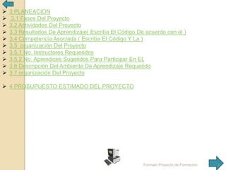 










3 PLANEACION
3.1 Fases Del Proyecto
3.2 Actividades Del Proyecto
3.3 Resultados De Aprendizaje( Escriba El Código De acuerdo con el )
3.4 Competencia Asociada ( Escriba El Código Y La )
3.5 organización Del Proyecto
3.5.1 No. Instructores Requeridos
3.5.2 No. Aprendices Sugeridos Para Participar En EL
3.6 Descripción Del Ambiente De Aprendizaje Requerido
3.7 organización Del Proyecto

 4 PROSUPUESTO ESTIMADO DEL PROYECTO

Formato Proyecto de Formación

3

 