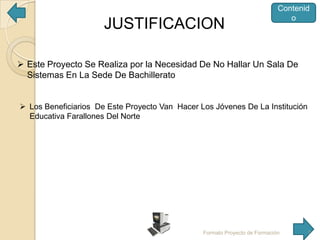 JUSTIFICACION

Contenid
o

 Este Proyecto Se Realiza por la Necesidad De No Hallar Un Sala De
Sistemas En La Sede De Bachillerato

 Los Beneficiarios De Este Proyecto Van Hacer Los Jóvenes De La Institución
Educativa Farallones Del Norte

Formato Proyecto de Formación

7

 