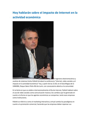 Hoy hablarán sobre el impacto de Internet en la
actividad económica
El ingeniero electromecánico y
analista de sistemas Carlos Pallotti brindará la conferencia “Internet, redes sociales y el
impacto en la actividad económica” hoy, a partir de las 13.30, en el Aula Magna de la
UNNOBA, Roque Sáenz Peña 456 de Junín, con convocatoria abierta a la comunidad.
En la fecha en que se celebra internacionalmente el Día de Internet, Pallotti hablará sobre
el uso de redes sociales como comunicación masiva y los cambios que ha generado en
cuanto a la forma en que los agentes económicos se comportan, tanto sean empresas
como instituciones.
Pallotti se referirá a como el marketing interactivo y virtual cambia los paradigmas en
cuanto a la promoción comercial, haciendo que las empresas deban repensar sus
 