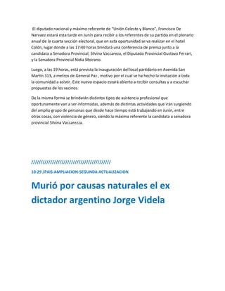 El diputado nacional y máximo referente de “Unión Celeste y Blanco”, Francisco De
Narvaez estará esta tarde en Junín para recibir a los referentes de su partido en el plenario
anual de la cuarta sección electoral, que en esta oportunidad se va realizar en el hotel
Colón, lugar donde a las 17:40 horas brindará una conferencia de prensa junto a la
candidata a Senadora Provincial, Silvina Vaccareza, el Diputado Provincial Gustavo Ferrari,
y la Senadora Provincial Nidia Moirano.
Luego, a las 19 horas, está prevista la inauguración del local partidario en Avenida San
Martín 313, a metros de General Paz , motivo por el cual se ha hecho la invitación a toda
la comunidad a asistir. Este nuevo espacio estará abierto a recibir consultas y a escuchar
propuestas de los vecinos.
De la misma forma se brindarán distintos tipos de asistencia profesional que
oportunamente van a ser informadas, además de distintas actividades que irán surgiendo
del amplio grupo de personas que desde hace tiempo está trabajando en Junín, entre
otras cosas, con violencia de género, siendo la máxima referente la candidata a senadora
provincial Silvina Vaccarezza.
//////////////////////////////////////////
10:29 /PAIS-AMPLIACION-SEGUNDA ACTUALIZACION
Murió por causas naturales el ex
dictador argentino Jorge Videla
 