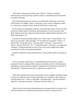 -1975. Muere en Buenos Aires Aníbal Troilo, "Pichuco". Director, compositor,
bandoneonista, precoz ejecutante y prolífico creador, es considerado uno de los grandes
renovadores del tango.
Como bandoneonista pasó por muchas y muy importantes formaciones, como las de
Emilio Vardaro, Juan Maglio, "Pacho", Julio de Caro, Juan D´Arienzo, D´Agostino, Cobián,
etc., hasta crear su propia orquesta, donde descolló hasta sus últimos días.
Con él actuaron los más grandes cantantes, nunca haciéndolo mejor, entre los que cabe
mencionar a Alberto Marino, Floreal Ruiz, Edmundo Rivero, Francisco Fiorentino, Raúl
Berón, Roberto Goyeneche, Jorge Casal, Ángel Cárdenas, Roberto Rufino, Elba Berón, Tito
Reyes, Nelly Vázquez., etc.
Fue autor de numerosos y bellos tangos, como "Toda mi vida", "A Pedro Maffia", "Con
toda la voz que tengo", "Barrio de tango", "Pa` que bailen los muchachos", "Garúa", "El
último farol", "A la guardia nueva", "La última curda", "A Homero", "Desencuentro",
"María", "Romance de barrio", "Sur", "Tu penúltimo tango", "Discepolín", o el excepcional
"Responso", compuesto durante la noche en que murió su gran amigo Homero Manzi,
cuyo deceso lo sumió en una profunda depresión.
Llamado "El bandoneón mayor de Buenos Aires", Pichuco había nacido el 11 de julio de
1914.
-1975. Es asesinado Jorge Money. En la localidad bonaerense de Ezeiza, un grupo
parapolicial secuestra y luego acribilla a balazos al periodista, escritor y militante popular
Jorge Money, cronista del diario La Opinión, colaborador de la revista Crisis y autor de "El
maccarthismo", "Banqueros, financistas, y capitanes de la industria", etc.
-1959. Muere en Buenos Aires José Luis Busaniche. Escritor, abogado, historiador nacido
en Santa Fe en 1892, fue autor de obras perdurables por su erudición y rigor intelectual,
como San Martín vivo", "Santa Fe. 1819-1862", "Domingo Cullen", "Lecturas de Historia
Argentina", "Estampas del pasado", "El bloqueo francés de 1838", etc.
-1954. Se inicia la construcción del oleoducto que une Campo Durán con el Litoral. En el
marco de lo previsto en el segundo plan quinquenal, comienza la construcción del
 