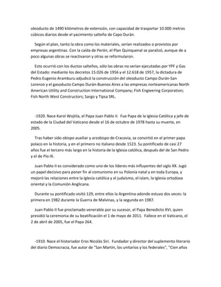 oleoducto de 1490 kilómetros de extensión, con capacidad de trasportar 10.000 metros
cúbicos diarios desde el yacimiento salteño de Capo Durán.
Según el plan, tanto la obra como los materiales, serían realizados o provistos por
empresas argentinas. Con la caída de Perón, el Plan Quinquenal se paralizó, aunque de a
poco algunas obras se reactivaron y otras se reformularon.
Esto ocurrió con los ductos salteños, sólo las obras no serían ejecutadas por YPF y Gas
del Estado: mediante los decretos 15.026 de 1956 y el 12.618 de 1957, la dictadura de
Pedro Eugenio Aramburu adjudicó la construcción del oleoducto Campo Durán-San
Lorenzo y el gasoducto Campo Durán-Buenos Aires a las empresas norteamericanas North
American Utility and Construction International Company; Fish Engieering Corporation;
Fish North West Constructors; Sargo y Tipsa SRL.
-1920. Nace Karol Wojtila, el Papa Juan Pablo II. Fue Papa de la Iglesia Católica y jefe de
estado de la Ciudad del Vaticano desde el 16 de octubre de 1978 hasta su muerte, en
2005.
Tras haber sido obispo auxiliar y arzobispo de Cracovia, se convirtió en el primer papa
polaco en la historia, y en el primero no italiano desde 1523. Su pontificado de casi 27
años fue el tercero más largo en la historia de la Iglesia católica, después del de San Pedro
y el de Pío IX.
Juan Pablo II es considerado como uno de los líderes más influyentes del siglo XX. Jugó
un papel decisivo para poner fin al comunismo en su Polonia natal y en toda Europa, y
mejoró las relaciones entre la Iglesia católica y el judaísmo, el islam, la Iglesia ortodoxa
oriental y la Comunión Anglicana.
Durante su pontificado visitó 129, entre ellos la Argentina adonde estuvo dos veces: la
primera en 1982 durante la Guerra de Malvinas, y la segunda en 1987.
Juan Pablo II fue proclamado venerable por su sucesor, el Papa Benedicto XVI, quien
presidió la ceremonia de su beatificación el 1 de mayo de 2011. Fallece en el Vaticano, el
2 de abril de 2005, fue el Papa 264.
-1910. Nace el historiador Eros Nicolás Siri. Fundador y director del suplemento literario
del diario Democracia, fue autor de "San Martín, los unitarios y los federales", "Cien años
 