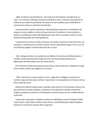 -1826. Se dicta la Ley de Enfiteusis. Por inspiración de Rivadavia, presidente de un
"país" en los hechos reducido a la provincia de Buenos Aires, se dicta la Ley Nacional de
Enfiteusis que ratifica la prohibición de enajenar la tierra pública, pero cediéndola en
concesión por plazos no menores a los 20 años.
Contrariamente a ciertas caprichosas interpretaciones posteriores, la prohibición de
enajenar la tierra pública no hacía más que sancionar lo evidente: la tierra pública no
podía ser vendida pues había sido hipotecada a favor de los acreedores externos como
prenda del empréstito de la Baring Brothers.
La aplicación de esta ley resultó un fracaso, aún desde un punto de vista financiero. Las
tasaciones, realizadas por los mismos vecinos, fueron naturalmente bajas. Pero ni aún así
los enfiteutas pagaron la disminuida cuota de su canon.
-1811. Artigas derrota a los realistas en Las Piedras. En las afueras de Montevideo, el
caudillo oriental José Gervasio Artigas derrota a las fuerzas despachadas por el
gobernador de Montevideo Francisco Javier de Elío.
El triunfo de Las Piedras fue decisivo para el futuro de la revolución, tambaleante luego
de los reveses sufridos por Belgrano en el litoral.
-1781. Tupac Amaru es ejecutado en Cusco . Luego de ser obligado a presenciar el
martirio y ejecución de toda su familia, Tupac Amaru II es decapitado en la Plaza de Armas
de la ciudad de Cusco.
Nacido José Gabriel Condorcanqui y llamado Tupac Amaru II en homenaje al último Inca
que enfrentó la invasión española, encabezó la más importante rebelión anticolonial
indígena y puede con justicia ser considerado el auténtico precursor de la independencia
americana.
A pesar de su ejecución, la rebelión continuó acaudillada por su primo Diego Cristóbal
Tupac Amaru, Tupac Catari y Andrés Tupac Amaru, extendiéndose por todo el altiplano
boliviano y norte de las actuales chile y argentina.
 
