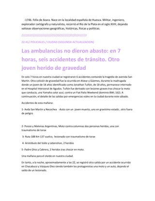 -1746. Félix de Azara. Nace en la localidad española de Huesca. Militar, ingeniero,
explorador cartógrafo y naturalista, recorrió el Río de la Plata en el siglo XVIII, dejando
valiosas observaciones geográficas, históricas, físicas y políticas.
//////////////////////////////////////////////////
22:41/ POLICIALES / CIUDAD (SEGUNDA ACTUALIZACION)
Las ambulancias no dieron abasto: en 7
horas, seis accidentes de tránsito. Otro
joven herido de gravedad
En solo 7 horas en nuestra ciudad se registraron 6 accidentes contando la tragedia de avenida San
Martín. Otra colisión de gravedad fue la ocurrida en Alvear y Güemes, durante la madrugada
donde un joven de 18 años identificado como Jonathan Tuñón, de 18 años, permanece internado
en el Hospital Interzonal de Agudos. Tuñón fue derivado con lesiones graves tras chocar la moto
que conducía, una Yamaha color azul, contra un Fiat Palio Weekend (dominio BWL 162). A
continuación, el detalle de las salidas por emergencias viales en la ciudad durante este sábado.
Accidentes de esta mañana:
1- Avda San Martin y Necochea -Auto con un joven muerto, uno en gravísimo estado , otro fuera
de peligro
2- Possio y Malvinas Argentinas, Moto contra columnas dos personas heridas, una con
traumatismo de torax
3- Ruta 188 Km 137 vuelco, lesionado con traumatismo de torax
4- Aristóbulo del Valle y Lebenshon, 2 heridos
5- Padre Ghio y Cabrera, 2 heridos tras chocar en moto.
Una mañana para el olvido en nuestra ciudad.
En tanto, a la noche, aproximadamente a las 22, se registró otra salida por un accidente ocurrido
en Chacabuco y Vázquez Diez siendo también los protagonistas una moto y un auto, dejando el
saldo de un lesionado.
 