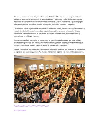 “Un almuerzo de camaradería”, así definieron a LA VERDAD funcionarios municipales sobre el
encuentro realizado en el mediodía de ayer sábado en “La Fontana”, salón de fiestas ubicada a
metros de la avenida Circunvalación en inmediaciones del Club de Pescadores, y que congregó a
más de mil personas entre funcionarios municipales, militantes radicales y allegados.
Los oradores fueron el presidente del comité local del radicalismo, Patricio Fay y posteriormente lo
hizo el intendente Meoni quien habló de su gestión de gobierno, lo que se hizo y las obras a
realizar que fueron anunciadas en los últimos días como pavimentación, repavimentación y
extensión de la red de gas natural.
También puso énfasis en resaltar la importancia de las próximas elecciones, las cuales –dijo- a
pesar de ser legislativas, son claves para “mantener la mayoría en el Concejo Deliberante lo que
permitirá materializar obras y el plan de gobierno hasta el 2015”, expresó.
Fuentes consultadas por este diario consideraron como muy probable que este tipo de encuentros
se repita ya que favorece y genera “un mano a mano entre la gente y el intendente”, destacaron.
//////////////////////////////////////////
21:11/ CIUDAD
 