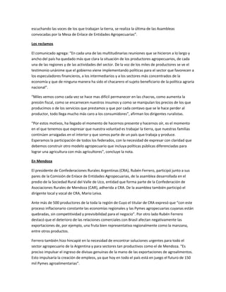 escuchando las voces de los que trabajan la tierra, se realiza la última de las Asambleas
convocadas por la Mesa de Enlace de Entidades Agropecuarias”.
Los reclamos
El comunicado agrega: “En cada una de las multitudinarias reuniones que se hicieron a lo largo y
ancho del país ha quedado más que clara la situación de los productores agropecuarios, de cada
una de las regiones y de las actividades del sector. De la voz de los miles de productores se ve el
testimonio unánime que el gobierno viene implementando políticas para el sector que favorecen a
los especuladores financieros, a los intermediarios y a los sectores más concentrados de la
economía y que de ninguna manera ha sido el chacarero el sujeto beneficiario de la política agraria
nacional”.
“Miles vemos como cada vez se hace mas difícil permanecer en las chacras, como aumenta la
presión fiscal, como se encarnecen nuestros insumos y como se manipulan los precios de los que
producimos o de los servicios que prestamos y que por cada centavo que se le hace perder al
productor, todo llega mucho más caro a los consumidores”, afirman los dirigentes ruralistas.
“Por estos motivos, ha llegado el momento de hacernos presente y hacernos oír, es el momento
en el que tenemos que expresar que nuestra voluntad es trabajar la tierra, que nuestras familias
continúen arraigadas en el interior y que somos parte de un país que trabaja y produce.
Esperamos la participación de todos los federados, con la necesidad de expresar con claridad que
debemos construir otro modelo agropecuario que incluya políticas públicas diferenciadas para
lograr una agricultura con más agricultores”, concluye la nota.
En Mendoza
El presidente de Confederaciones Rurales Argentinas (CRA), Rubén Ferrero, participó junto a sus
pares de la Comisión de Enlace de Entidades Agropecuarias, de la asamblea desarrollada en el
predio de la Sociedad Rural del Valle de Uco, entidad que forma parte de la Confederación de
Asociaciones Rurales de Mendoza (CAR), adherida a CRA. De la asamblea también participó el
dirigente local y vocal de CRA, Mario Leiva.
Ante más de 500 productores de la toda la región de Cuyo el titular de CRA expresó que “con este
proceso inflacionario constante las economías regionales y las Pymes agropecuarias cuyanas están
quebradas, sin competitividad y previsibilidad para el negocio”. Por otro lado Rubén Ferrero
destacó que el deterioro de las relaciones comerciales con Brasil afectan negativamente las
exportaciones de, por ejemplo, una fruta bien representativa regionalmente como la manzana,
entre otros productos.
Ferrero también hizo hincapié en la necesidad de encontrar soluciones urgentes para todo el
sector agropecuario de la Argentina y para sectores tan productivos como el de Mendoza. “Es
preciso impulsar el ingreso de divisas genuinas de la mano de las exportaciones de agroalimentos.
Esto impulsaría la creación de empleos, ya que hoy en todo el país está en juego el futuro de 150
mil Pymes agroalimentarias”.
 