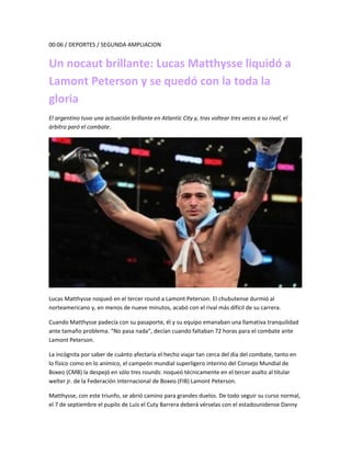 00:06 / DEPORTES / SEGUNDA AMPLIACION
Un nocaut brillante: Lucas Matthysse liquidó a
Lamont Peterson y se quedó con la toda la
gloria
El argentino tuvo una actuación brillante en Atlantic City y, tras voltear tres veces a su rival, el
árbitro paró el combate.
Lucas Matthysse noqueó en el tercer round a Lamont Peterson. El chubutense durmió al
norteamericano y, en menos de nueve minutos, acabó con el rival más difícil de su carrera.
Cuando Matthysse padecía con su pasaporte, él y su equipo emanaban una llamativa tranquilidad
ante tamaño problema. “No pasa nada”, decían cuando faltaban 72 horas para el combate ante
Lamont Peterson.
La incógnita por saber de cuánto afectaría el hecho viajar tan cerca del día del combate, tanto en
lo físico como en lo anímico, el campeón mundial superligero interino del Consejo Mundial de
Boxeo (CMB) la despejó en sólo tres rounds: noqueó técnicamente en el tercer asalto al titular
welter jr. de la Federación Internacional de Boxeo (FIB) Lamont Peterson.
Matthysse, con este triunfo, se abrió camino para grandes duelos. De todo seguir su curso normal,
el 7 de septiembre el pupilo de Luis el Cuty Barrera deberá vérselas con el estadounidense Danny
 