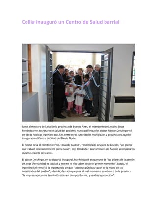 Collia inauguró un Centro de Salud barrial
Junto al ministro de Salud de la provincia de Buenos Aires, el intendente de Lincoln, Jorge
Fernández y el secretario de Salud del gobierno municipal linqueño, doctor Néstor De Mingo y el
de Obras Públicas ingeniero Luis Siri, entre otras autoridades municipales y provinciales, quedó
inaugurado el Centro de Salud del Barrio Norte.
El mismo lleva el nombre del “Dr. Eduardo Audisio”, renombrado cirujano de Lincoln, “un grande
que trabajó incansablemente por la salud”, dijo Fernández. Los familiares de Audisio acompañaron
durante el corte de la cinta.
El doctor De Mingo, en su discurso inaugural, hizo hincapié en que uno de “los pilares de la gestión
de Jorge (Fernández) es la salud y eso me lo hizo saber desde el primer momento”. Luego, el
ingeniero Siri remarcó la importancia de que “las obras públicas vayan de la mano de las
necesidades del pueblo”; además, destacó que pese al mal momento económico de la provincia
“la empresa ejecutora terminó la obra en tiempo y forma, y eso hay que decirlo”.
 