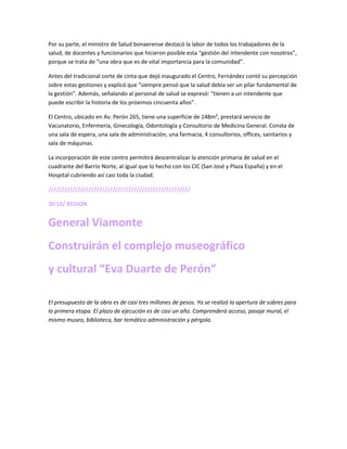 Por su parte, el ministro de Salud bonaerense destacó la labor de todos los trabajadores de la
salud, de docentes y funcionarios que hicieron posible esta “gestión del intendente con nosotros”,
porque se trata de “una obra que es de vital importancia para la comunidad”.
Antes del tradicional corte de cinta que dejó inaugurado el Centro, Fernández contó su percepción
sobre estas gestiones y explicó que “siempre pensó que la salud debía ser un pilar fundamental de
la gestión”. Además, señalando al personal de salud se expresó: “tienen a un intendente que
puede escribir la historia de los próximos cincuenta años”.
El Centro, ubicado en Av. Perón 265, tiene una superficie de 148m², prestará servicio de
Vacunatorio, Enfermería, Ginecología, Odontología y Consultorio de Medicina General. Consta de
una sala de espera, una sala de administración, una farmacia, 4 consultorios, offices, sanitarios y
sala de máquinas.
La incorporación de este centro permitirá descentralizar la atención primaria de salud en el
cuadrante del Barrio Norte, al igual que lo hecho con los CIC (San José y Plaza España) y en el
Hospital cubriendo así casi toda la ciudad.
/////////////////////////////////////////////////////
20:10/ REGION
General Viamonte
Construirán el complejo museográfico
y cultural “Eva Duarte de Perón”
El presupuesto de la obra es de casi tres millones de pesos. Ya se realizó la apertura de sobres para
la primera etapa. El plazo de ejecución es de casi un año. Comprenderá acceso, pasaje mural, el
mismo museo, biblioteca, bar temático administración y pérgola.
 