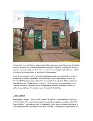 El titular de la cartera de Turismo y Cultura de la Municipalidad de General Viamonte, Flavio Gulli,
junto a la secretaría de Obras Públicas de General Viamonte, arquitecta Alba Inés Soto de Mora,
estuvieron presentes el pasado 15 de mayo en el acto de apertura de los sobres llevada a cabo en
el Ministerio de Infraestructura de la Provincia de Buenos Aires.
El acto de apertura de los sobres de licitación pública autorizado por resolución del ministro de
Infraestructura número 133 de fecha 26 de marzo de 2013, fue coordinado por la Dirección
Provincial de Arquitectura y estuvo presidido por su directora la arquitecta Adriana Esterelles y
Susana Sciatore por el Departamento Inversiones y Contrataciones, junto a funcionarios de la
Dirección General de Administración, de la Oficina de Coordinación de Auditoría Interna y la
profesora Viviana Guzzo directora del Museo Provincial de Bellas Artes.
La obra a realizar
Retiró pliego la empresa Construcciones Saddemi S.A. referido a la mencionada licitación para
contratar la obra: "Refuncionalización y puesta en valor del complejo museográfico cultural “Eva
Duarte de Perón”, primera etapa, en la localidad de Los Toldos, partido de General Viamonte” y
cuyo presupuesto oficial asciende a la suma de $ 2.916.088,72 con un plazo de ejecución de 300
 