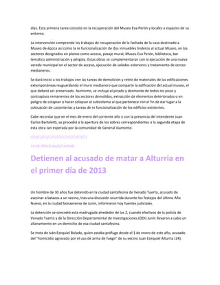 días. Esta primera tarea consiste en la recuperación del Museo Eva Perón y locales y espacies de su
entorno.
La intervención comprende los trabajos de recuperación de la fachada de la casa destinado a
Museo de época así como la re funcionalización de dos inmuebles linderos al actual Museo, en los
sectores designados en planos como acceso, pasaje mural, Museo Eva Perón, biblioteca, bar
temático administración y pérgola. Estas obras se complementaran con la ejecución de una nueva
vereda municipal en el sector de acceso, ejecución de solados exteriores y tratamiento de cercos
medianeros.
Se dará inicio a los trabajos con las tareas de demolición y retiro de materiales de las edificaciones
extemporáneas resguardando el muro medianero que comparte la edificación del actual museo, el
que deberá ser preservado. Asimismo, se incluye el picado y desmonte de todos los pisos y
contrapisos remanentes de los sectores demolidos, extracción de elementos deteriorados o en
peligro de colapsar o hacer colapsar el subsistema al que pertenece con el fin de dar lugar a la
colocación de carpinterías y tareas de re funcionalización de los edificios existentes.
Cabe recordar que en el mes de enero del corriente año y con la presencia del intendente Juan
Carlos Bartoletti, se procedió a la apertura de los sobres correspondientes a la segunda etapa de
esta obra tan esperada por la comunidad de General Viamonte.
/////////////////////////////////////
19:28 /POLICIALES/CIUDAD
Detienen al acusado de matar a Alturria en
el primer día de 2013
Un hombre de 30 años fue detenido en la ciudad santafesina de Venado Tuerto, acusado de
asesinar a balazos a un vecino, tras una discusión ocurrida durante los festejos del último Año
Nuevo, en la ciudad bonaerense de Junín, informaron hoy fuentes judiciales.
La detención se concretó esta madrugada alrededor de las 2, cuando efectivos de la policía de
Venado Tuerto y de la Dirección Departamental de Investigaciones (DDI) Junín llevaron a cabo un
allanamiento en un domicilio de esa ciudad santafesina.
Se trata de Iván Ezequiel Bolado, quien estaba prófugo desde el 1 de enero de este año, acusado
del "homicidio agravado por el uso de arma de fuego" de su vecino Juan Ezequiel Alturria (24).
 