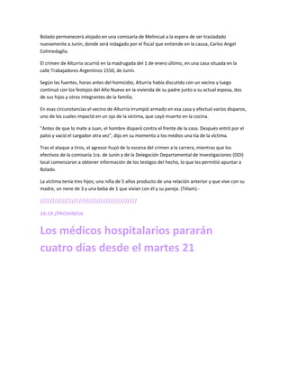 Bolado permanecerá alojado en una comisaría de Melincué a la espera de ser trasladado
nuevamente a Junín, donde será indagado por el fiscal que entiende en la causa, Carlos Angel
Colimedaglia.
El crimen de Alturria ocurrió en la madrugada del 1 de enero último, en una casa situada en la
calle Trabajadores Argentinos 1550, de Junín.
Según las fuentes, horas antes del homicidio, Alturria había discutido con un vecino y luego
continuó con los festejos del Año Nuevo en la vivienda de su padre junto a su actual esposa, dos
de sus hijos y otros integrantes de la familia.
En esas circunstancias el vecino de Alturria irrumpió armado en esa casa y efectuó varios disparos,
uno de los cuales impactó en un ojo de la víctima, que cayó muerto en la cocina.
"Antes de que lo mate a Juan, el hombre disparó contra el frente de la casa. Después entró por el
patio y vació el cargador otra vez", dijo en su momento a los medios una tía de la víctima.
Tras el ataque a tiros, el agresor huyó de la escena del crimen a la carrera, mientras que los
efectivos de la comisaría 1ra. de Junín y de la Delegación Departamental de Investigaciones (DDI)
local comenzaron a obtener información de los testigos del hecho, lo que les permitió apuntar a
Bolado.
La víctima tenía tres hijos; una niña de 5 años producto de una relación anterior y que vive con su
madre, un nene de 3 y una beba de 1 que vivían con él y su pareja. (Télam).-
////////////////////////////////////////
19:19 /PROVINCIA
Los médicos hospitalarios pararán
cuatro días desde el martes 21
 