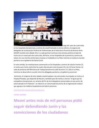 Luego del paro de cuatro días
en los hospitales bonaerenses y centros de salud finalizado el viernes último, el congreso de
delegados de la Asociación Sindical de Profesionales de la Salud de la Provincia de Buenos Aires
(CICOP) resolvió este sábado 18 en su sede gremial continuar esta semana próxima el plan de
lucha con un nuevo paro de cuatro días, 96 horas, en los hospitales de la provincia y centros de
salud, con una marcha central para el jueves al mediodía en La Plata mientras se realiza la reunión
paritaria con el gobierno de Daniel Scioli.
En este sentido, las movilizaciones comenzarán en los hospitales y centros de salud el martes 21,
en tanto que el acto central de los cuatro días de paro será el jueves 23 a las 12 horas frente a la
sede de paritarias del Ministerio de Trabajo bonaerense (calle 56 entre 17 y 18) en La Plata,
mientras se desarrolla la reunión entre los delegados paritarios y el gobierno provincial.
Asimismo, el congreso de este sábado resolvió apoyar a las seccionales municipales en lucha y al
Hospital Posadas, que depende de Nación y también para de martes a viernes “al igual que los
compañeros bonaerenses, en reclamo del fin de los trabajadores precarizados en ese centro de
salud ubicado en El Palomar”, se indicó en un comunicado de prensa de la organización sindical
que agrupa a los médicos hospitalarios de toda la provincia.
/////////////////////////////////////
19:09/ CIUDAD
Meoni antes más de mil personas pidió
seguir defendiendo Junín y las
convicciones de los ciudadanos
 
