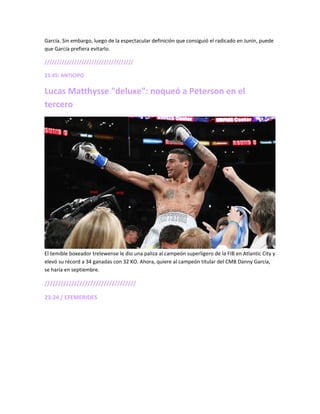 García. Sin embargo, luego de la espectacular definición que consiguió el radicado en Junín, puede
que García prefiera evitarlo.
////////////////////////////////////
23:45: ANTICIPO
Lucas Matthysse "deluxe": noqueó a Peterson en el
tercero
El temible boxeador trelewense le dio una paliza al campeón superligero de la FIB en Atlantic City y
elevó su récord a 34 ganadas con 32 KO. Ahora, quiere al campeón titular del CMB Danny García,
se haría en septiembre.
//////////////////////////////////
23:24 / EFEMERIDES
 