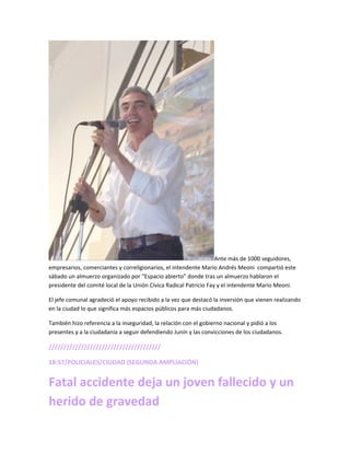 Ante más de 1000 seguidores,
empresarios, comerciantes y correligionarios, el intendente Mario Andrés Meoni compartió este
sábado un almuerzo organizado por “Espacio abierto” donde tras un almuerzo hablaron el
presidente del comité local de la Unión Cívica Radical Patricio Fay y el intendente Mario Meoni.
El jefe comunal agradeció el apoyo recibido a la vez que destacó la inversión que vienen realizando
en la ciudad lo que significa más espacios públicos para más ciudadanos.
También hizo referencia a la inseguridad, la relación con el gobierno nacional y pidió a los
presentes y a la ciudadanía a seguir defendiendo Junín y las convicciones de los ciudadanos.
//////////////////////////////////////
18:57/POLICIALES/CIUDAD (SEGUNDA AMPLIACIÓN)
Fatal accidente deja un joven fallecido y un
herido de gravedad
 