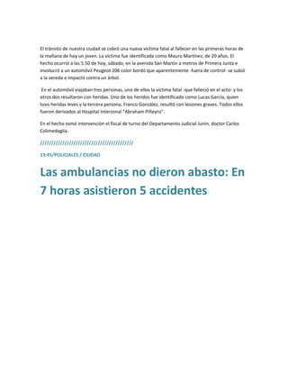 El tránsito de nuestra ciudad se cobró una nueva víctima fatal al fallecer en las primeras horas de
la mañana de hoy un joven. La víctima fue identificada como Mauro Martínez, de 20 años. El
hecho ocurrió a las 5.50 de hoy, sábado, en la avenida San Martín a metros de Primera Junta e
involucró a un automóvil Peugeot 206 color bordó que aparentemente -fuera de control- se subió
a la vereda e impactó contra un árbol.
En el automóvil viajaban tres personas, uno de ellos la víctima fatal -que falleció en el acto- y los
otros dos resultaron con heridas. Uno de los heridos fue identificado como Lucas García, quien
tuvo heridas leves y la tercera persona, Franco González, resultó con lesiones graves. Todos ellos
fueron derivados al Hospital Interzonal "Abraham Piñeyro".
En el hecho tomó intervención el fiscal de turno del Departamento Judicial Junín, doctor Carlos
Colimedaglia.
//////////////////////////////////////////
13:45/POLICIALES / CIUDAD
Las ambulancias no dieron abasto: En
7 horas asistieron 5 accidentes
 